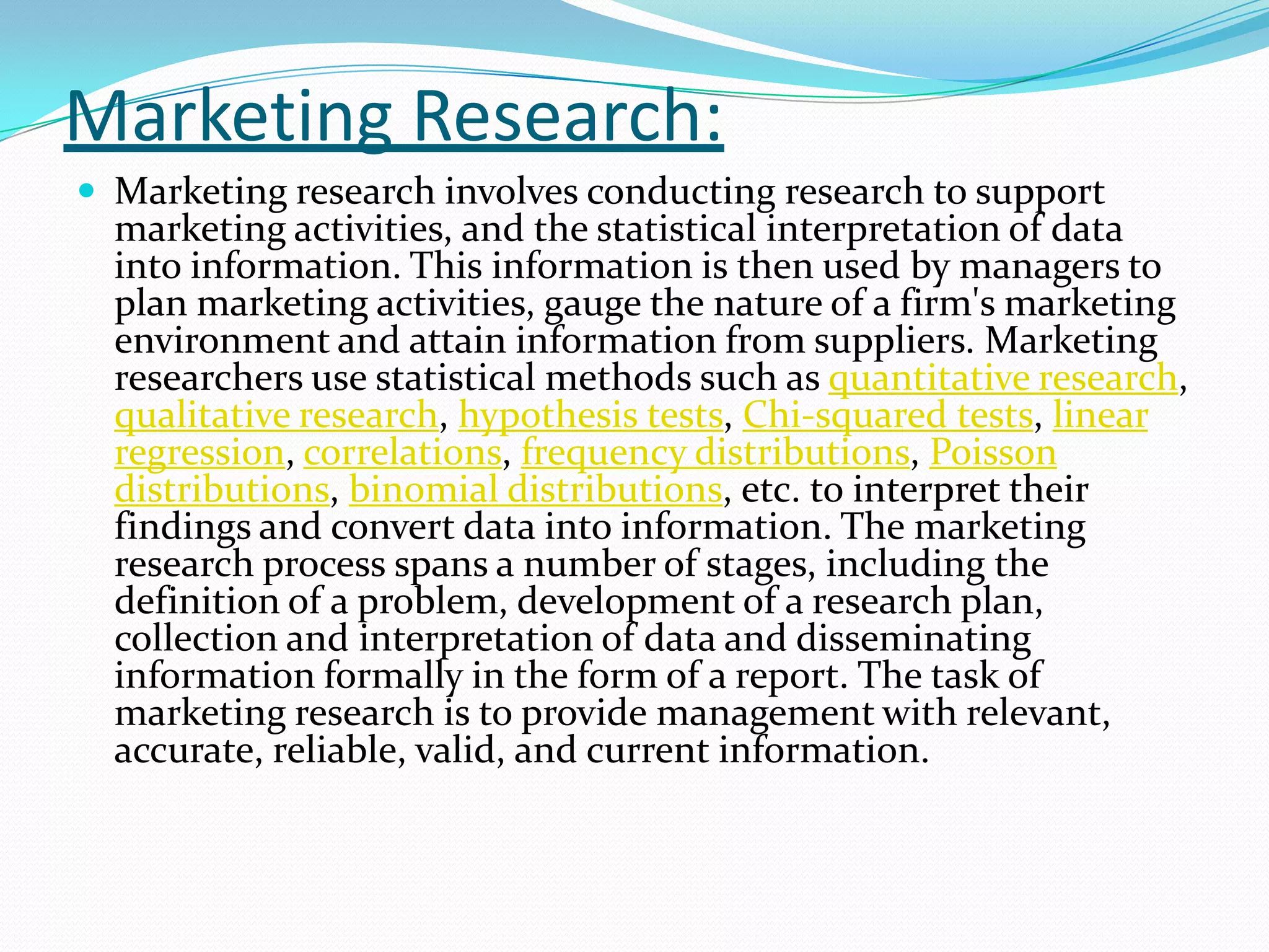 Marketing Research:
 Marketing research involves conducting research to support
marketing activities, and the statistical interpretation of data
into information. This information is then used by managers to
plan marketing activities, gauge the nature of a firm's marketing
environment and attain information from suppliers. Marketing
researchers use statistical methods such as quantitative research,
qualitative research, hypothesis tests, Chi-squared tests, linear
regression, correlations, frequency distributions, Poisson
distributions, binomial distributions, etc. to interpret their
findings and convert data into information. The marketing
research process spans a number of stages, including the
definition of a problem, development of a research plan,
collection and interpretation of data and disseminating
information formally in the form of a report. The task of
marketing research is to provide management with relevant,
accurate, reliable, valid, and current information.
 
