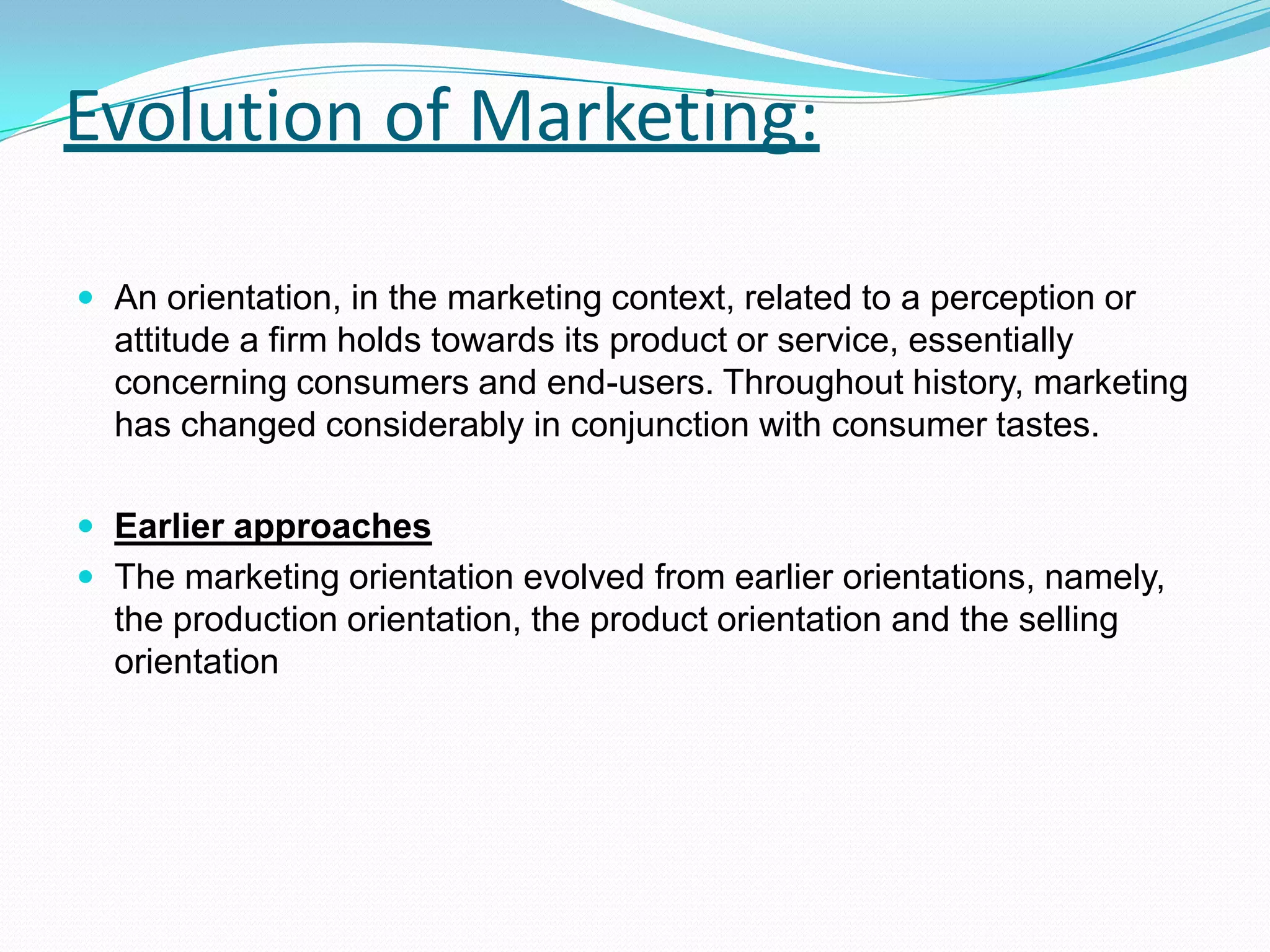 Evolution of Marketing:
 An orientation, in the marketing context, related to a perception or
attitude a firm holds towards its product or service, essentially
concerning consumers and end-users. Throughout history, marketing
has changed considerably in conjunction with consumer tastes.
 Earlier approaches
 The marketing orientation evolved from earlier orientations, namely,
the production orientation, the product orientation and the selling
orientation
 