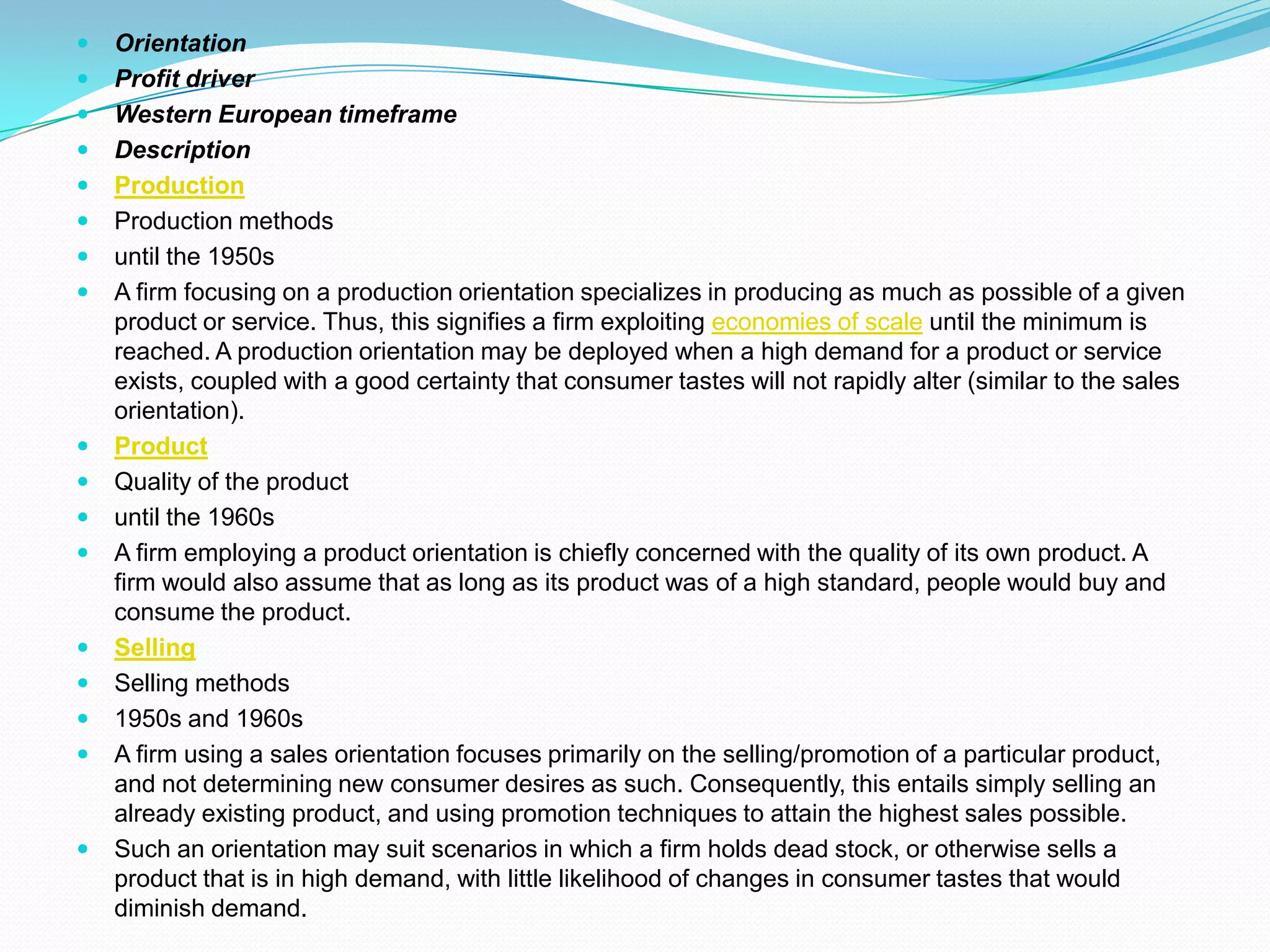  Orientation
 Profit driver
 Western European timeframe
 Description
 Production
 Production methods
 until the 1950s
 A firm focusing on a production orientation specializes in producing as much as possible of a given
product or service. Thus, this signifies a firm exploiting economies of scale until the minimum is
reached. A production orientation may be deployed when a high demand for a product or service
exists, coupled with a good certainty that consumer tastes will not rapidly alter (similar to the sales
orientation).
 Product
 Quality of the product
 until the 1960s
 A firm employing a product orientation is chiefly concerned with the quality of its own product. A
firm would also assume that as long as its product was of a high standard, people would buy and
consume the product.
 Selling
 Selling methods
 1950s and 1960s
 A firm using a sales orientation focuses primarily on the selling/promotion of a particular product,
and not determining new consumer desires as such. Consequently, this entails simply selling an
already existing product, and using promotion techniques to attain the highest sales possible.
 Such an orientation may suit scenarios in which a firm holds dead stock, or otherwise sells a
product that is in high demand, with little likelihood of changes in consumer tastes that would
diminish demand.
 