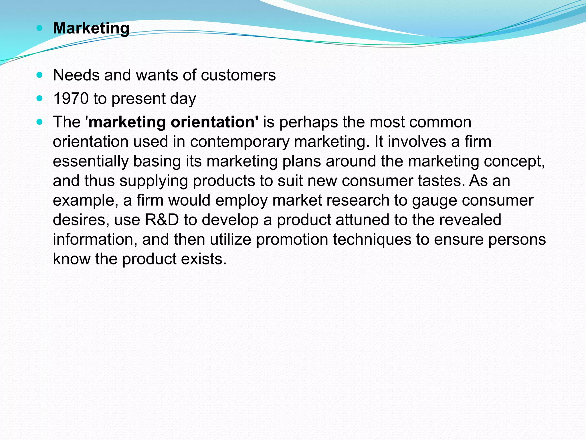  Marketing
 Needs and wants of customers
 1970 to present day
 The 'marketing orientation' is perhaps the most common
orientation used in contemporary marketing. It involves a firm
essentially basing its marketing plans around the marketing concept,
and thus supplying products to suit new consumer tastes. As an
example, a firm would employ market research to gauge consumer
desires, use R&D to develop a product attuned to the revealed
information, and then utilize promotion techniques to ensure persons
know the product exists.
 