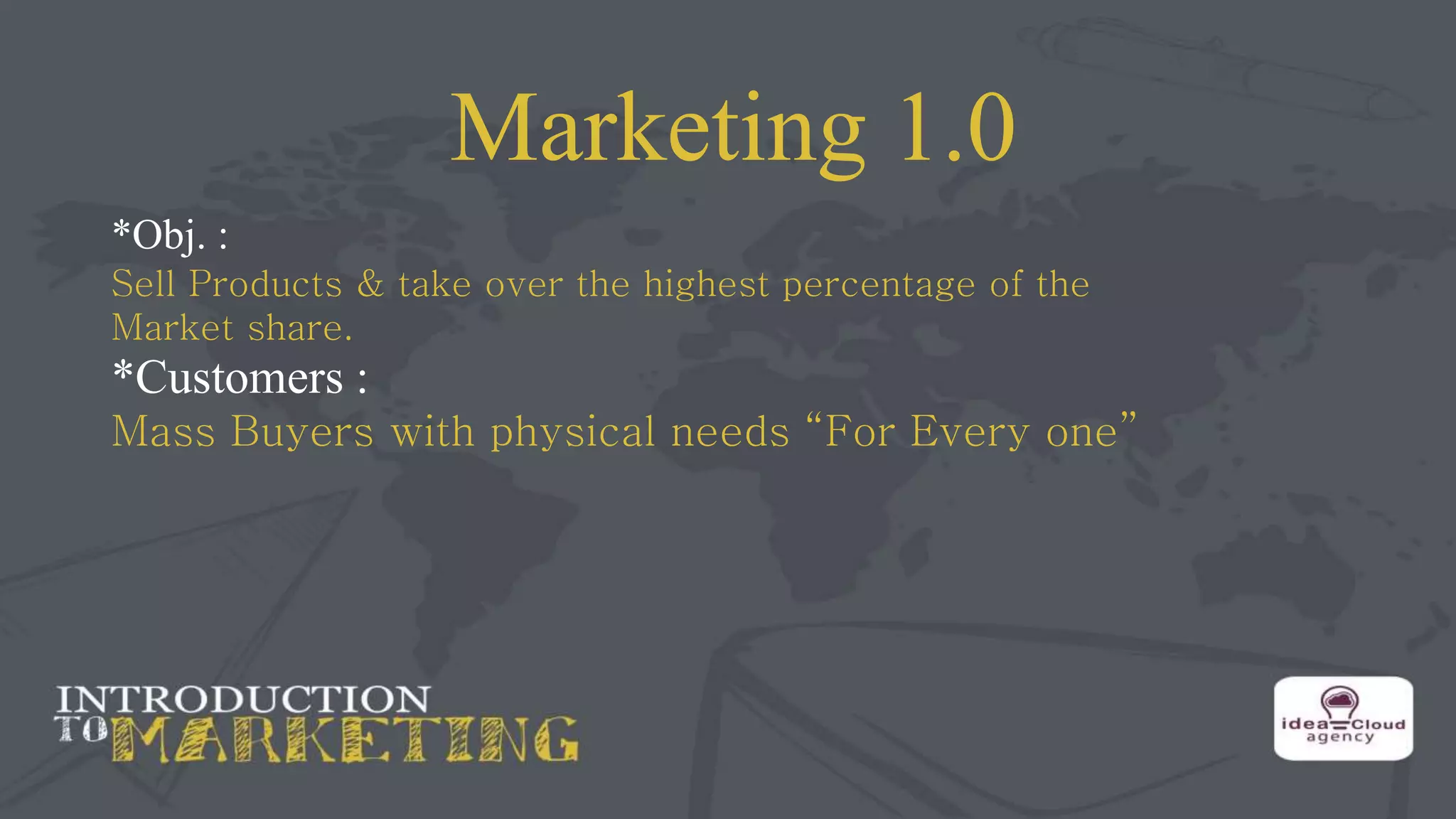 Marketing 1.0
*Obj. :
Sell Products & take over the highest percentage of the
Market share.
*Customers :
Mass Buyers with physical needs “For Every one”
 