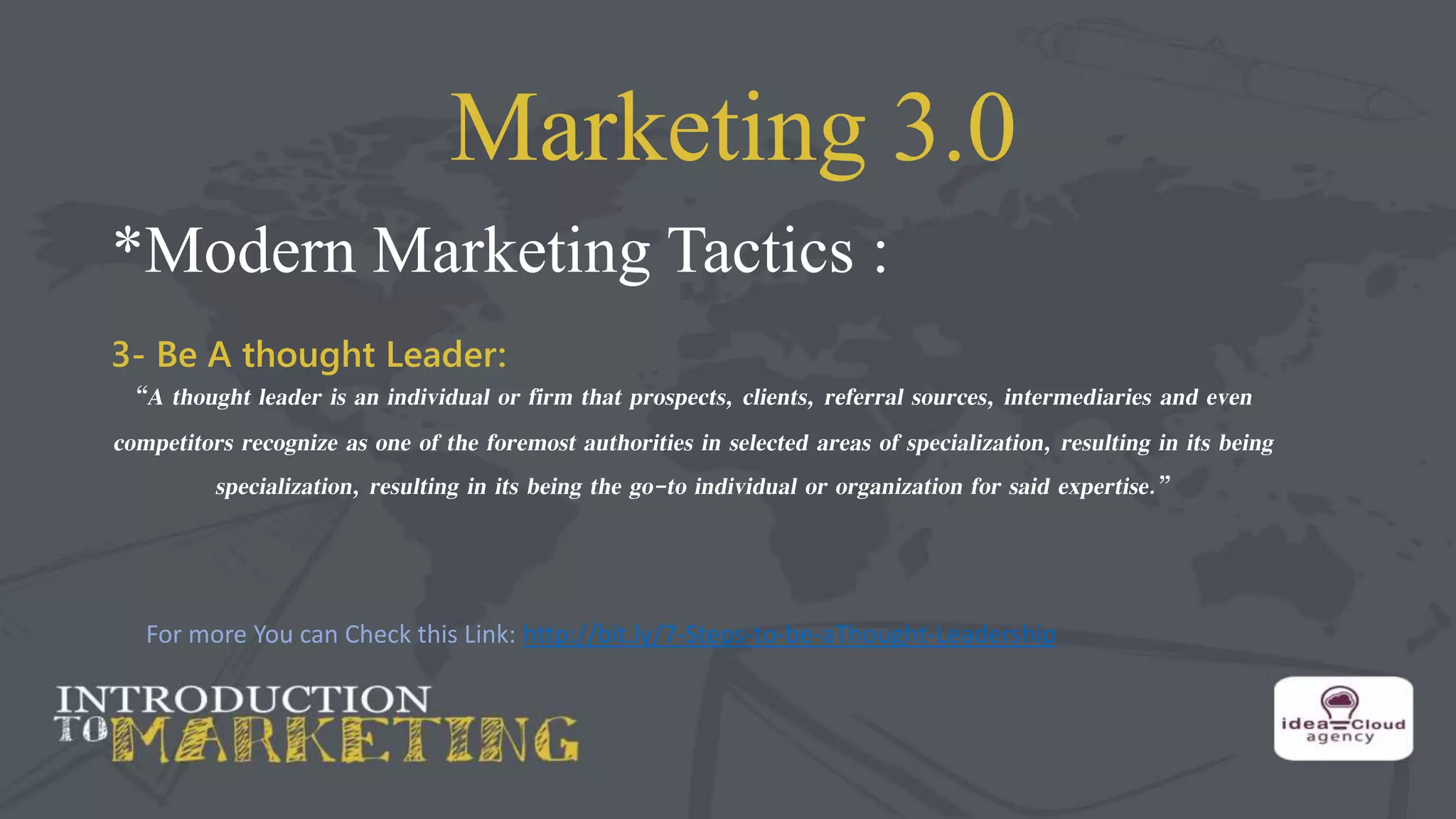 Marketing 3.0
*Modern Marketing Tactics :
3- Be A thought Leader:
“A thought leader is an individual or firm that prospects, clients, referral sources, intermediaries and even
competitors recognize as one of the foremost authorities in selected areas of specialization, resulting in its being
specialization, resulting in its being the go-to individual or organization for said expertise.”
For more You can Check this Link: http://bit.ly/7-Steps-to-be-aThought-Leadership
 