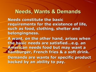 Needs, Wants & DemandsNeeds, Wants & Demands
Needs constitute the basicNeeds constitute the basic
requirements for the existence of life,requirements for the existence of life,
such as food, clothing, shelter andsuch as food, clothing, shelter and
belongingness.belongingness.
A want, on the other hand, arises whenA want, on the other hand, arises when
the basic needs are satisfied…e.g. anthe basic needs are satisfied…e.g. an
American needs food but may want aAmerican needs food but may want a
hamburger, French fries & a soft drink.hamburger, French fries & a soft drink.
Demands are wants for specific productDemands are wants for specific product
backed by an ability to pay.backed by an ability to pay.
1111
 