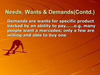 Needs, Wants & Demands(Contd.)Needs, Wants & Demands(Contd.)
Demands are wants for specific productDemands are wants for specific product
backed by an ability to pay……e.g. manybacked by an ability to pay……e.g. many
people want a marcedes; only a few arepeople want a marcedes; only a few are
willing and able to buy onewilling and able to buy one
1212
 