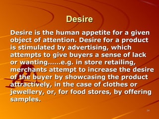 DesireDesire
Desire is the human appetite for a givenDesire is the human appetite for a given
object of attention. Desire for a productobject of attention. Desire for a product
is stimulated by advertising, whichis stimulated by advertising, which
attempts to give buyers a sense of lackattempts to give buyers a sense of lack
or wanting……e.g. in store retailing,or wanting……e.g. in store retailing,
merchants attempt to increase the desiremerchants attempt to increase the desire
of the buyer by showcasing the productof the buyer by showcasing the product
attractively, in the case of clothes orattractively, in the case of clothes or
jewellery, or, for food stores, by offeringjewellery, or, for food stores, by offering
samples.samples.
1414
 