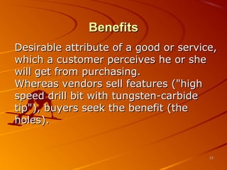 BenefitsBenefits
Desirable attribute of a good or service,Desirable attribute of a good or service,
which a customer perceives he or shewhich a customer perceives he or she
will get from purchasing.will get from purchasing.
Whereas vendors sell features ("highWhereas vendors sell features ("high
speed drill bit with tungsten-carbidespeed drill bit with tungsten-carbide
tip"), buyers seek the benefit (thetip"), buyers seek the benefit (the
holes).holes).
1515
 