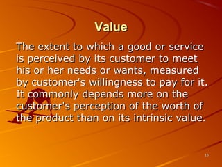 ValueValue
The extent to which a good or serviceThe extent to which a good or service
is perceived by its customer to meetis perceived by its customer to meet
his or her needs or wants, measuredhis or her needs or wants, measured
by customer's willingness to pay for it.by customer's willingness to pay for it.
It commonly depends more on theIt commonly depends more on the
customer's perception of the worth ofcustomer's perception of the worth of
the product than on its intrinsic value.the product than on its intrinsic value.
1616
 