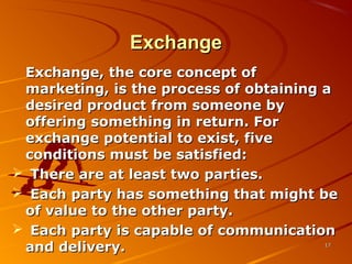 ExchangeExchange
Exchange, the core concept ofExchange, the core concept of
marketing, is the process of obtaining amarketing, is the process of obtaining a
desired product from someone bydesired product from someone by
offering something in return. Foroffering something in return. For
exchange potential to exist, fiveexchange potential to exist, five
conditions must be satisfied:conditions must be satisfied:
 There are at least two parties.There are at least two parties.
 Each party has something that might beEach party has something that might be
of value to the other party.of value to the other party.
 Each party is capable of communicationEach party is capable of communication
and delivery.and delivery. 1717
 