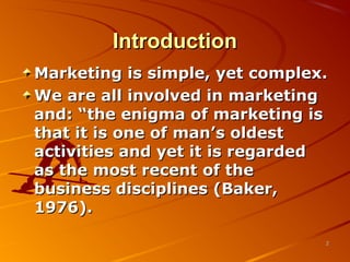 IntroductionIntroduction
Marketing is simple, yet complex.Marketing is simple, yet complex.
We are all involved in marketingWe are all involved in marketing
and: “the enigma of marketing isand: “the enigma of marketing is
that it is one of man’s oldestthat it is one of man’s oldest
activities and yet it is regardedactivities and yet it is regarded
as the most recent of theas the most recent of the
business disciplines (Baker,business disciplines (Baker,
1976).1976).
22
 