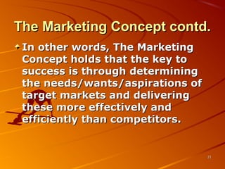 The Marketing Concept contd.The Marketing Concept contd.
In other words, The MarketingIn other words, The Marketing
Concept holds that the key toConcept holds that the key to
success is through determiningsuccess is through determining
the needs/wants/aspirations ofthe needs/wants/aspirations of
target markets and deliveringtarget markets and delivering
these more effectively andthese more effectively and
efficiently than competitors.efficiently than competitors.
2121
 