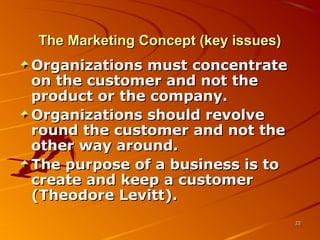 The Marketing Concept (key issues)The Marketing Concept (key issues)
Organizations must concentrateOrganizations must concentrate
on the customer and not theon the customer and not the
product or the company.product or the company.
Organizations should revolveOrganizations should revolve
round the customer and not theround the customer and not the
other way around.other way around.
The purpose of a business is toThe purpose of a business is to
create and keep a customercreate and keep a customer
(Theodore Levitt).(Theodore Levitt).
2222
 