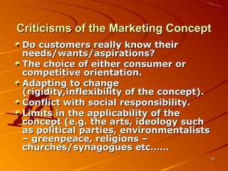 Criticisms of the Marketing ConceptCriticisms of the Marketing Concept
Do customers really know theirDo customers really know their
needs/wants/aspirations?needs/wants/aspirations?
The choice of either consumer orThe choice of either consumer or
competitive orientation.competitive orientation.
Adapting to changeAdapting to change
(rigidity,inflexibility of the concept).(rigidity,inflexibility of the concept).
Conflict with social responsibility.Conflict with social responsibility.
Limits in the applicability of theLimits in the applicability of the
concept (e.g. the arts, ideology suchconcept (e.g. the arts, ideology such
as political parties, environmentalistsas political parties, environmentalists
– greenpeace, religions –– greenpeace, religions –
churches/synagogues etc……churches/synagogues etc……
2424
 