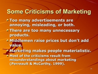 Some Criticisms of MarketingSome Criticisms of Marketing
Too many advertisements areToo many advertisements are
annoying, misleading, or both.annoying, misleading, or both.
There are too many unnecessaryThere are too many unnecessary
products.products.
Middlemen raise prices but don’t addMiddlemen raise prices but don’t add
value.value.
Marketing makes people materialistic.Marketing makes people materialistic.
Most of the criticisms result fromMost of the criticisms result from
misunderstandings about marketingmisunderstandings about marketing
(Perreault & McCarthy, 1999).(Perreault & McCarthy, 1999).
2525
 