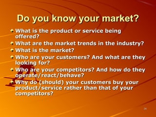 Do you know your market?Do you know your market?
What is the product or service beingWhat is the product or service being
offered?offered?
What are the market trends in the industry?What are the market trends in the industry?
What is the market?What is the market?
Who are your customers? And what are theyWho are your customers? And what are they
looking for?looking for?
Who are your competitors? And how do theyWho are your competitors? And how do they
operate/react/behave?operate/react/behave?
Why do (should) your customers buy yourWhy do (should) your customers buy your
product/service rather than that of yourproduct/service rather than that of your
competitors?competitors?
2626
 