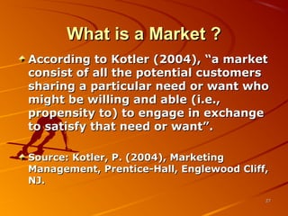 What is a Market ?What is a Market ?
According to Kotler (2004), “a marketAccording to Kotler (2004), “a market
consist of all the potential customersconsist of all the potential customers
sharing a particular need or want whosharing a particular need or want who
might be willing and able (i.e.,might be willing and able (i.e.,
propensity to) to engage in exchangepropensity to) to engage in exchange
to satisfy that need or want”.to satisfy that need or want”.
Source: Kotler, P. (2004), MarketingSource: Kotler, P. (2004), Marketing
Management, Prentice-Hall, Englewood Cliff,Management, Prentice-Hall, Englewood Cliff,
NJ.NJ.
2727
 