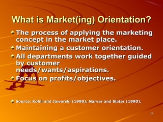 What is Market(ing) Orientation?What is Market(ing) Orientation?
The process of applying the marketingThe process of applying the marketing
concept in the market place.concept in the market place.
Maintaining a customer orientation.Maintaining a customer orientation.
All departments work together guidedAll departments work together guided
by customerby customer
needs/wants/aspirations.needs/wants/aspirations.
Focus on profits/objectives.Focus on profits/objectives.
Source: Kohli and Jaworski (1990); Narver and Slater (1990).Source: Kohli and Jaworski (1990); Narver and Slater (1990).
2929
 