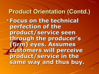 Product Orientation (Contd.)Product Orientation (Contd.)
Focus on the technicalFocus on the technical
perfection of theperfection of the
product/service seenproduct/service seen
through the producer’sthrough the producer’s
(firm) eyes. Assumes(firm) eyes. Assumes
customers will perceivecustomers will perceive
product/service in theproduct/service in the
same way and thus buy.same way and thus buy.
3232
 
