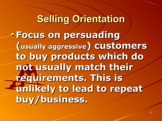 Selling OrientationSelling Orientation
Focus on persuadingFocus on persuading
((usually aggressiveusually aggressive) customers) customers
to buy products which doto buy products which do
not usually match theirnot usually match their
requirements. This isrequirements. This is
unlikely to lead to repeatunlikely to lead to repeat
buy/business.buy/business.
3333
 