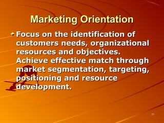 Marketing OrientationMarketing Orientation
Focus on the identification ofFocus on the identification of
customers needs, organizationalcustomers needs, organizational
resources and objectives.resources and objectives.
Achieve effective match throughAchieve effective match through
market segmentation, targeting,market segmentation, targeting,
positioning and resourcepositioning and resource
development.development.
3535
 