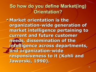 So how do you define Market(ing)So how do you define Market(ing)
Orientation?Orientation?
Market orientation is theMarket orientation is the
organization-wide generation oforganization-wide generation of
market intelligence pertaining tomarket intelligence pertaining to
current and future customercurrent and future customer
needs, dissemination of theneeds, dissemination of the
intelligence across departments,intelligence across departments,
and organization-wideand organization-wide
responsiveness to it (Kohli andresponsiveness to it (Kohli and
Jaworski, 1990).Jaworski, 1990).
3636
 