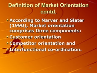 Definition of Market OrientationDefinition of Market Orientation
contd.contd.
According to Narver and SlaterAccording to Narver and Slater
(1990), Market orientation(1990), Market orientation
comprises three components:comprises three components:
Customer orientationCustomer orientation
Competitor orientation andCompetitor orientation and
Interfunctional co-ordination.Interfunctional co-ordination.
3737
 