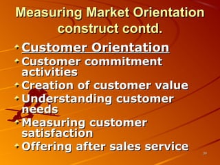 Measuring Market OrientationMeasuring Market Orientation
construct contd.construct contd.
Customer OrientationCustomer Orientation
Customer commitmentCustomer commitment
activitiesactivities
Creation of customer valueCreation of customer value
Understanding customerUnderstanding customer
needsneeds
Measuring customerMeasuring customer
satisfactionsatisfaction
Offering after sales serviceOffering after sales service 3939
 