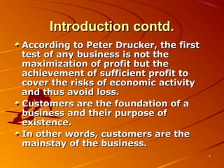 Introduction contd.Introduction contd.
According to Peter Drucker, the firstAccording to Peter Drucker, the first
test of any business is not thetest of any business is not the
maximization of profit but themaximization of profit but the
achievement of sufficient profit toachievement of sufficient profit to
cover the risks of economic activitycover the risks of economic activity
and thus avoid loss.and thus avoid loss.
Customers are the foundation of aCustomers are the foundation of a
business and their purpose ofbusiness and their purpose of
existence.existence.
In other words, customers are theIn other words, customers are the
mainstay of the business.mainstay of the business.
44
 