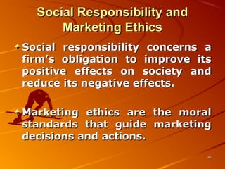 Social Responsibility andSocial Responsibility and
Marketing EthicsMarketing Ethics
Social responsibility concerns aSocial responsibility concerns a
firm’s obligation to improve itsfirm’s obligation to improve its
positive effects on society andpositive effects on society and
reduce its negative effects.reduce its negative effects.
Marketing ethics are the moralMarketing ethics are the moral
standards that guide marketingstandards that guide marketing
decisions and actions.decisions and actions.
4242
 