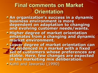 Final comments on MarketFinal comments on Market
OrientationOrientation
An organization’s success in a dynamicAn organization’s success in a dynamic
business environment is morebusiness environment is more
dependent on adaptation to changingdependent on adaptation to changing
and evolving customer needs/wants.and evolving customer needs/wants.
Higher degree of market orientationHigher degree of market orientation
emanates from a changing and dynamicemanates from a changing and dynamic
market environment.market environment.
Lower degree of market orientation canLower degree of market orientation can
be evidenced in a market with a fixedbe evidenced in a market with a fixed
set of customers whose preferences areset of customers whose preferences are
stable. Here, few changes are expectedstable. Here, few changes are expected
in the marketing mix deliberation.in the marketing mix deliberation.
Kohli and Jaworski (1990)Kohli and Jaworski (1990)
4343
 