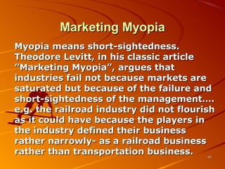 Marketing MyopiaMarketing Myopia
Myopia means short-sightedness.Myopia means short-sightedness.
Theodore Levitt, in his classic articleTheodore Levitt, in his classic article
”Marketing Myopia”, argues that”Marketing Myopia”, argues that
industries fail not because markets areindustries fail not because markets are
saturated but because of the failure andsaturated but because of the failure and
short-sightedness of the management….short-sightedness of the management….
e.g. the railroad industry did not flourishe.g. the railroad industry did not flourish
as it could have because the players inas it could have because the players in
the industry defined their businessthe industry defined their business
rather narrowly- as a railroad businessrather narrowly- as a railroad business
rather than transportation business.rather than transportation business. 4444
 