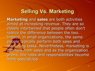 Selling Vs. MarketingSelling Vs. Marketing
MarketingMarketing andand salessales are both activitiesare both activities
aimed at increasing revenue. They are soaimed at increasing revenue. They are so
closely intertwined that people often don’tclosely intertwined that people often don’t
realize the difference between the two.realize the difference between the two.
Indeed, in small organizations, the sameIndeed, in small organizations, the same
people typically perform both sales andpeople typically perform both sales and
marketing tasks. Nevertheless, marketing ismarketing tasks. Nevertheless, marketing is
different from sales and as the organizationdifferent from sales and as the organization
grows, the roles and responsibilities becomegrows, the roles and responsibilities become
more specialized.more specialized.
4545
 