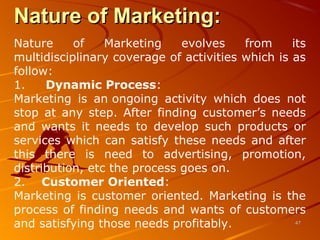 Nature of Marketing:Nature of Marketing:
Nature of Marketing evolves from its
multidisciplinary coverage of activities which is as
follow:
1. Dynamic Process:
Marketing is an ongoing activity which does not
stop at any step. After finding customer’s needs
and wants it needs to develop such products or
services which can satisfy these needs and after
this there is need to advertising, promotion,
distribution, etc the process goes on.
2. Customer Oriented:
Marketing is customer oriented. Marketing is the
process of finding needs and wants of customers
and satisfying those needs profitably. 4747
 