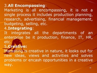 3.All Encompassing:
Marketing is all encompassing, it is not a
single process it includes production planning,
research, advertising, financial management,
budgeting, selling, etc.
4.Integrating:
It integrates all the departments of an
enterprise be it production, finance, IT, HR,
etc.
5.Creative:
Marketing is creative in nature, it looks out for
new ideas, views and activities and solves
problems or encash opportunities in a creative
way.
4848
 