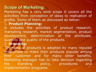 Scope of Marketing:Scope of Marketing:
Marketing has a very wide scope it covers all the
activities from conception of ideas to realization of
profits. Some of them as discussed as below:
1. Product Planning:
It includes the activities of product research,
marketing research, market segmentation, product
development, determination of the attributes,
quantity and quality of the products.
2. Branding:
Branding of products is adopted by many reputed
enterprises to make their products popular among
their customer and for many other benefits.
Marketing manager has to take decision regarding
the branding policy, procedures and
implementation programs. 4949
 