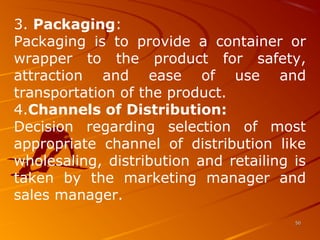3. Packaging:
Packaging is to provide a container or
wrapper to the product for safety,
attraction and ease of use and
transportation of the product.
4.Channels of Distribution:
Decision regarding selection of most
appropriate channel of distribution like
wholesaling, distribution and retailing is
taken by the marketing manager and
sales manager.
5050
 