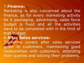 7.Finance: 
Marketing  is  also  concerned  about  the 
finance,  as  for every  marketing activity 
be it packaging, advertising, sales force 
budget  is  fixed  and  all  the  activities 
have to be completed with in the limit of 
that budget.
8.After Sales services: 
Marketing  covers  after  sales  services 
given  to  customers,  maintaining  good 
relationships  with  customers,  attending 
their queries and solving their problems.
5252
 