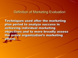 Definition of Marketing EvaluationDefinition of Marketing Evaluation
Techniques used after the marketingTechniques used after the marketing
plan period to analyze success inplan period to analyze success in
achieving individual marketingachieving individual marketing
objectives and to more broadly assessobjectives and to more broadly assess
the entire organization’s marketingthe entire organization’s marketing
effortsefforts
 