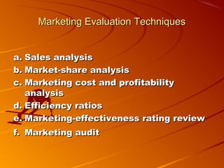 Marketing Evaluation TechniquesMarketing Evaluation Techniques
a.a. Sales analysisSales analysis
b.b. Market-share analysisMarket-share analysis
c.c. Marketing cost and profitabilityMarketing cost and profitability
analysisanalysis
d.d. Efficiency ratiosEfficiency ratios
e.e. Marketing-effectiveness rating reviewMarketing-effectiveness rating review
f.f. Marketing auditMarketing audit  
 