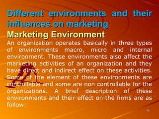 Different environments and theirDifferent environments and their
influences on marketinginfluences on marketing
Marketing EnvironmentMarketing Environment
An organization operates basically in three types 
of  environments  macro,  micro  and  internal 
environment. These environments also affect the 
marketing  activities  of  an  organization  and  they 
have direct and indirect effect on these activities. 
Some  of  the  element  of  these  environments  are 
controllable and some are non controllable for the 
organizations.  A  brief  description  of  these 
environments and their effect on the firms are as 
follow:
5656
 