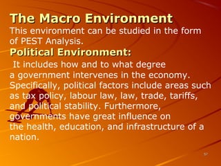 The Macro EnvironmentThe Macro Environment
This environment can be studied in the form 
of PEST Analysis.
Political Environment:Political Environment:
It includes how and to what degree 
a government intervenes in the economy. 
Specifically, political factors include areas such 
as tax policy, labour law, law, trade, tariffs, 
and political stability. Furthermore, 
governments have great influence on 
the health, education, and infrastructure of a 
nation.
5757
 