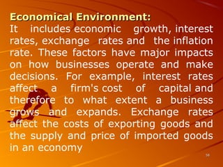 Economical Environment:Economical Environment: 
It  includes economic  growth, interest 
rates, exchange  rates and  the inflation 
rate. These  factors have major impacts 
on  how  businesses  operate  and  make 
decisions.  For  example,  interest  rates 
affect  a  firm's cost  of  capital and 
therefore  to  what  extent  a  business 
grows  and  expands.  Exchange  rates 
affect the costs of exporting goods and 
the supply and price of imported goods 
in an economy
5858
 