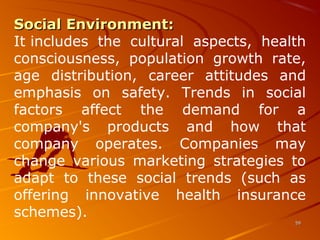 Social Environment:Social Environment: 
It includes  the  cultural  aspects,  health 
consciousness,  population  growth  rate, 
age  distribution,  career  attitudes  and 
emphasis  on  safety.  Trends  in  social 
factors  affect  the  demand  for  a 
company's  products  and  how  that 
company  operates.  Companies  may 
change  various  marketing  strategies  to 
adapt  to  these  social  trends  (such  as 
offering  innovative  health  insurance 
schemes).
5959
 