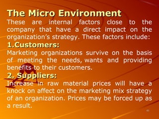 The Micro EnvironmentThe Micro Environment
These  are  internal  factors  close  to  the 
company  that  have  a  direct  impact  on  the 
organization’s strategy. These factors include:
1.1.Customers:Customers:
Marketing  organizations  survive  on  the  basis 
of  meeting  the  needs, wants  and  providing 
benefits to their customers.
2. Suppliers:2. Suppliers:
Increase  in  raw  material  prices  will  have  a 
knock on affect on the marketing mix strategy 
of an organization. Prices may be forced up as 
a result.
6161
 