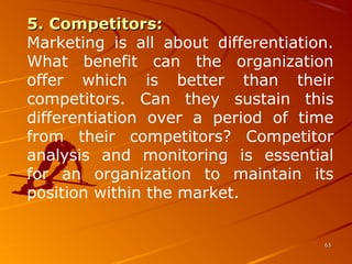 6363
5. Competitors:5. Competitors:
Marketing  is  all  about  differentiation. 
What  benefit  can  the  organization 
offer  which  is  better  than  their 
competitors.  Can  they  sustain  this 
differentiation  over  a  period  of  time 
from  their  competitors?  Competitor 
analysis  and  monitoring  is  essential 
for  an  organization  to  maintain  its 
position within the market. 
 