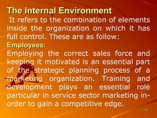 The Internal EnvironmentThe Internal Environment
It refers to the combination of elements 
inside  the  organization  on  which  it  has 
full control. These are as follow:
Employees:Employees:
Employing  the  correct  sales  force  and 
keeping it motivated is an essential part 
of  the  strategic  planning  process  of  a 
marketing  organization.  Training  and 
development  plays  an  essential  role 
particular in service sector marketing in-
order to gain a competitive edge. 
6464
 
