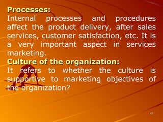 Processes:Processes:
Internal  processes  and  procedures 
affect  the  product  delivery,  after  sales 
services, customer satisfaction, etc. It is 
a  very  important  aspect  in  services 
marketing.
Culture of the organization:Culture of the organization: 
It  refers  to  whether  the  culture  is 
supportive  to  marketing  objectives  of 
the organization?
6565
 