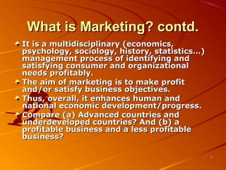 What is Marketing? contd.What is Marketing? contd.
It is a multidisciplinary (economics,It is a multidisciplinary (economics,
psychology, sociology, history, statistics…)psychology, sociology, history, statistics…)
management process of identifying andmanagement process of identifying and
satisfying consumer and organizationalsatisfying consumer and organizational
needs profitably.needs profitably.
The aim of marketing is to make profitThe aim of marketing is to make profit
and/or satisfy business objectives.and/or satisfy business objectives.
Thus, overall, it enhances human andThus, overall, it enhances human and
national economic development/progress.national economic development/progress.
Compare (a) Advanced countries andCompare (a) Advanced countries and
underdeveloped countries? And (b) aunderdeveloped countries? And (b) a
profitable business and a less profitableprofitable business and a less profitable
business?business?
77
 