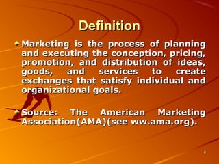 DefinitionDefinition
Marketing is the process of planningMarketing is the process of planning
and executing the conception, pricing,and executing the conception, pricing,
promotion, and distribution of ideas,promotion, and distribution of ideas,
goods, and services to creategoods, and services to create
exchanges that satisfy individual andexchanges that satisfy individual and
organizational goals.organizational goals.
Source: The American MarketingSource: The American Marketing
Association(AMA)(see ww.ama.org).Association(AMA)(see ww.ama.org).
88
 