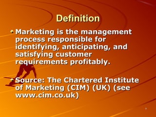 DefinitionDefinition
Marketing is the managementMarketing is the management
process responsible forprocess responsible for
identifying, anticipating, andidentifying, anticipating, and
satisfying customersatisfying customer
requirements profitably.requirements profitably.
Source: The Chartered InstituteSource: The Chartered Institute
of Marketing (CIM) (UK) (seeof Marketing (CIM) (UK) (see
www.cim.co.uk)www.cim.co.uk)
99
 