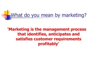 What do you mean by marketing?
‘Marketing is the management process
that identifies, anticipates and
satisfies customer requirements
profitably’
 